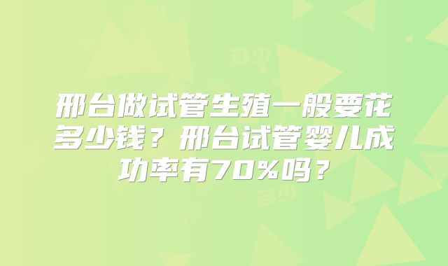 邢台做试管生殖一般要花多少钱？邢台试管婴儿成功率有70%吗？