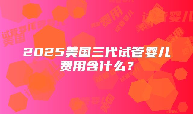 2025美国三代试管婴儿费用含什么？