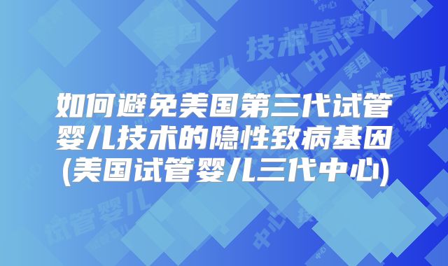 如何避免美国第三代试管婴儿技术的隐性致病基因(美国试管婴儿三代中心)