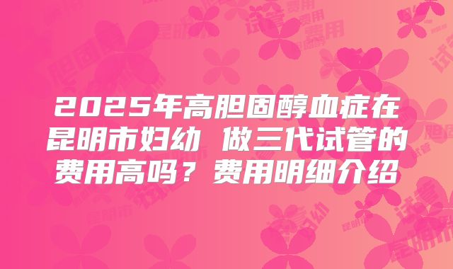 2025年高胆固醇血症在昆明市妇幼 做三代试管的费用高吗？费用明细介绍