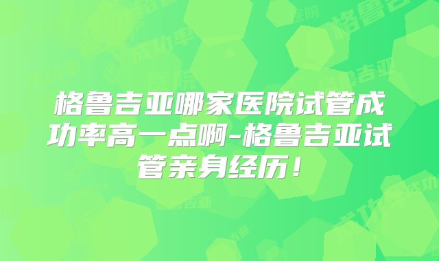 格鲁吉亚哪家医院试管成功率高一点啊-格鲁吉亚试管亲身经历！