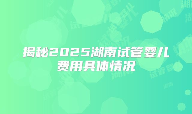 揭秘2025湖南试管婴儿费用具体情况
