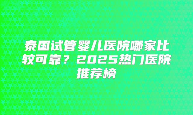 泰国试管婴儿医院哪家比较可靠?2025热门医院推荐榜