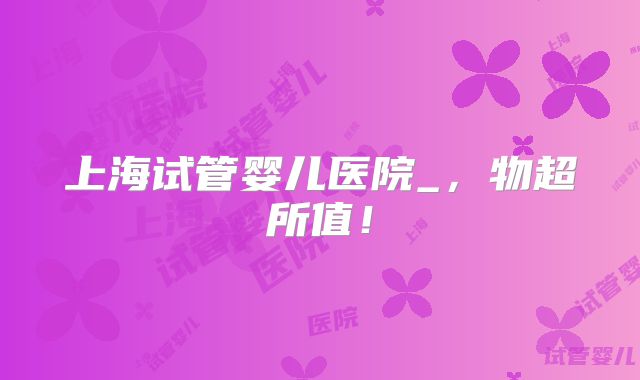 上海试管婴儿医院_,物超所值!