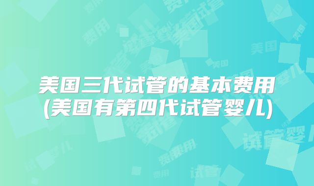 美国三代试管的基本费用(美国有第四代试管婴儿)