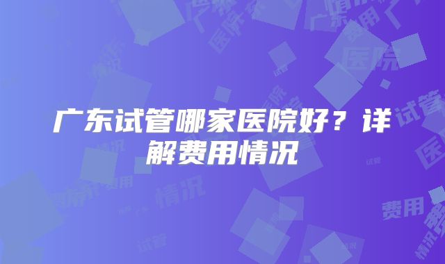 广东试管哪家医院好?详解费用情况