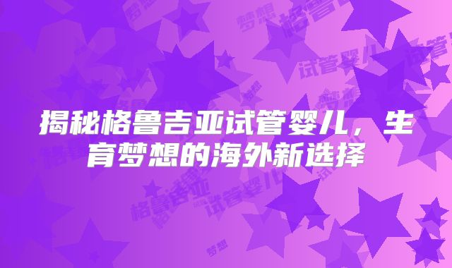 揭秘格鲁吉亚试管婴儿，生育梦想的海外新选择
