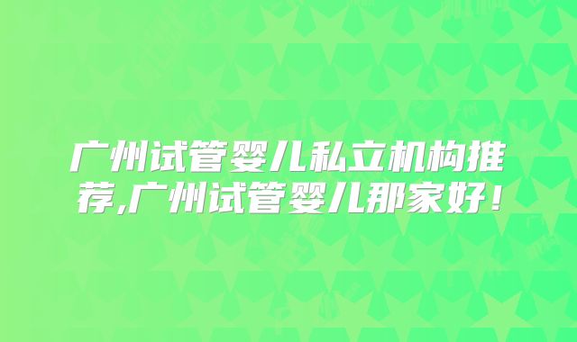 广州试管婴儿私立机构推荐,广州试管婴儿那家好！