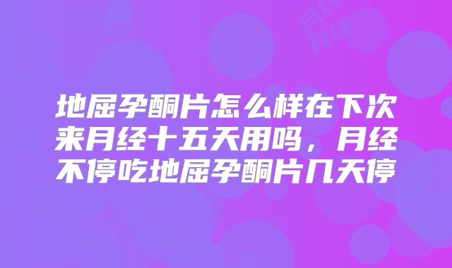 地屈孕酮片怎么样在下次来月经十五天用吗，月经不停吃地屈孕酮片几天停