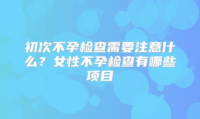 初次不孕检查需要注意什么?女性不孕检查有哪些项目