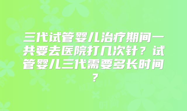 三代试管婴儿治疗期间一共要去医院打几次针？试管婴儿三代需要多长时间？