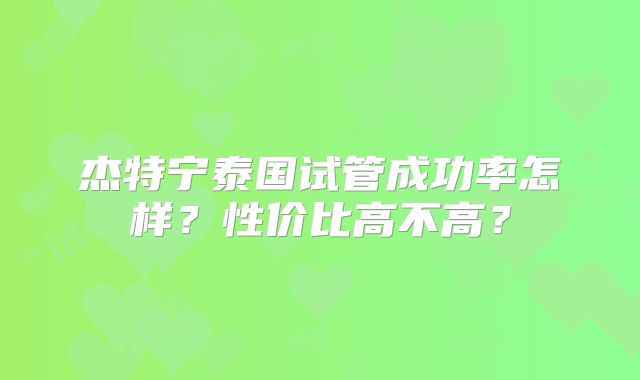 杰特宁泰国试管成功率怎样？性价比高不高？
