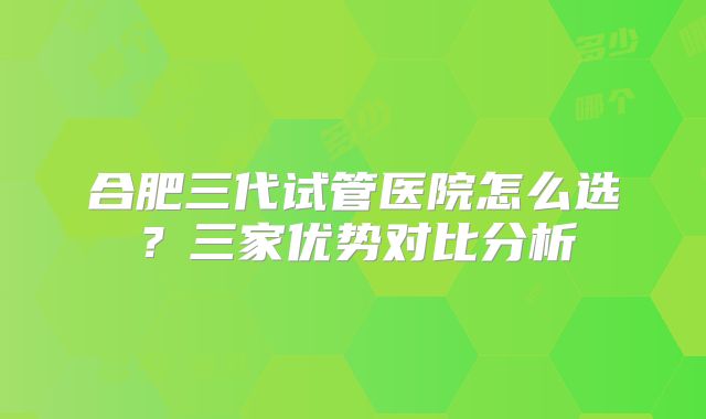 合肥三代试管医院怎么选？三家优势对比分析