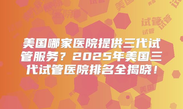 美国哪家医院提供三代试管服务？2025年美国三代试管医院排名全揭晓！
