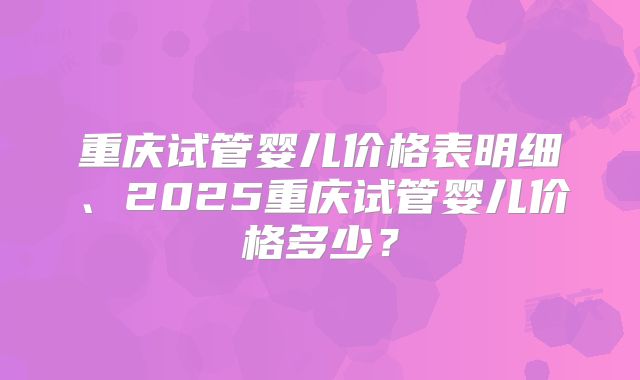 重庆试管婴儿价格表明细、2025重庆试管婴儿价格多少?