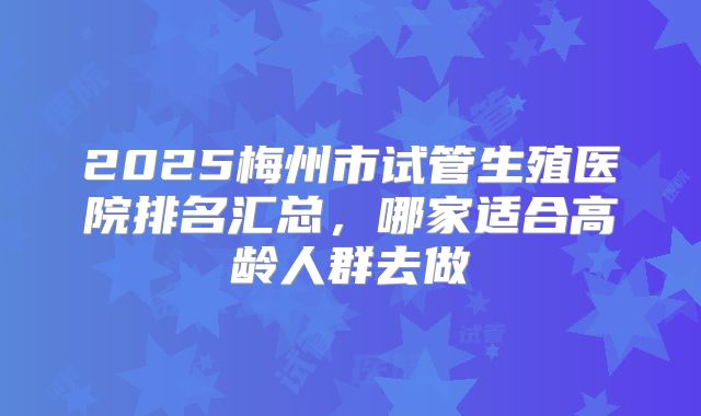 2025梅州市试管生殖医院排名汇总，哪家适合高龄人群去做
