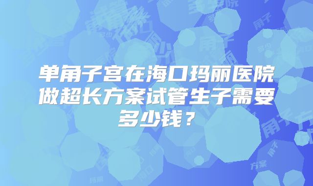 单角子宫在海口玛丽医院做超长方案试管生子需要多少钱？