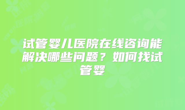 试管婴儿医院在线咨询能解决哪些问题？如何找试管婴
