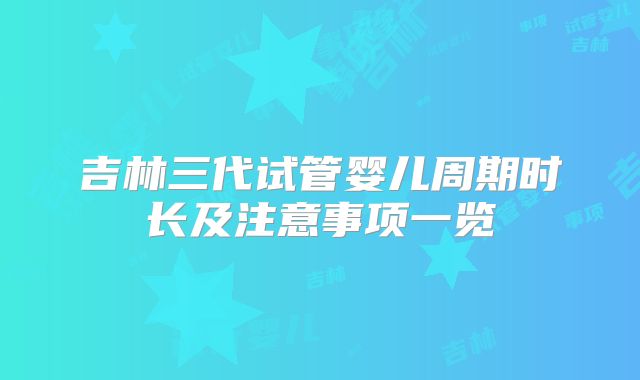 吉林三代试管婴儿周期时长及注意事项一览