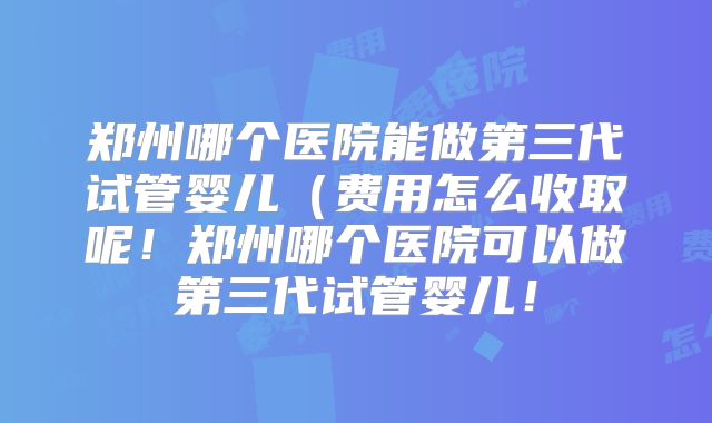 郑州哪个医院能做第三代试管婴儿（费用怎么收取呢！郑州哪个医院可以做第三代试管婴儿！
