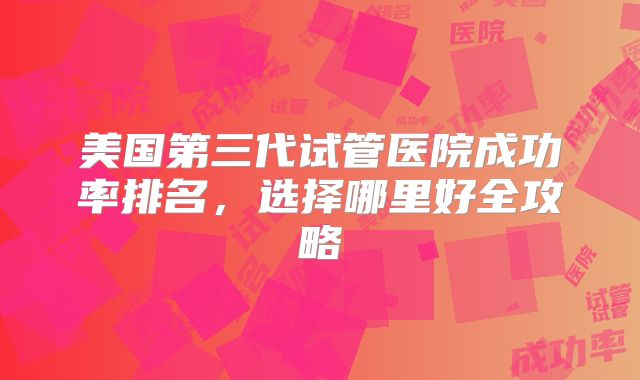 美国第三代试管医院成功率排名，选择哪里好全攻略