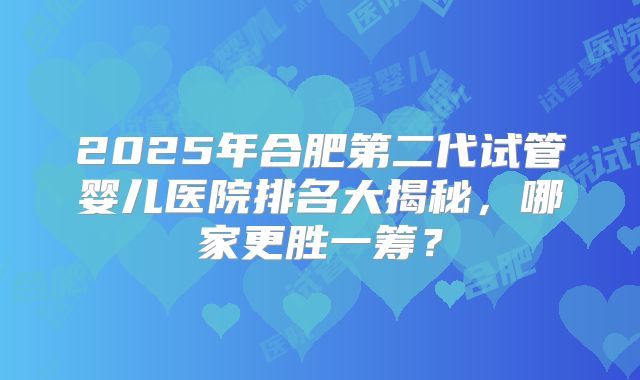 2025年合肥第二代试管婴儿医院排名大揭秘，哪家更胜一筹？