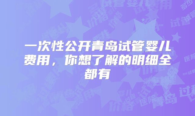 一次性公开青岛试管婴儿费用,你想了解的明细全都有