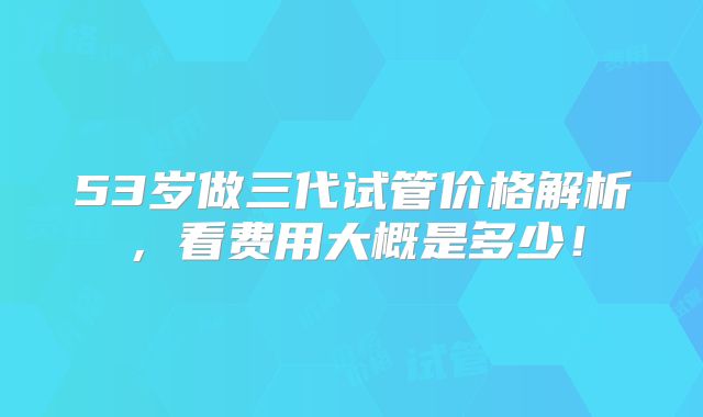 53岁做三代试管价格解析，看费用大概是多少！