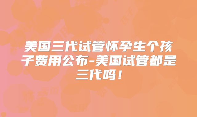 美国三代试管怀孕生个孩子费用公布-美国试管都是三代吗！