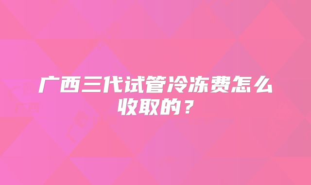 广西三代试管冷冻费怎么收取的？