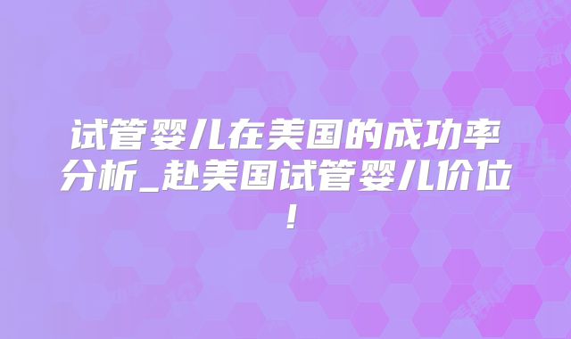 试管婴儿在美国的成功率分析_赴美国试管婴儿价位!