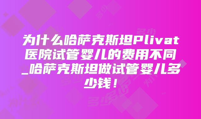 为什么哈萨克斯坦Plivat医院试管婴儿的费用不同_哈萨克斯坦做试管婴儿多少钱！