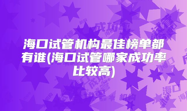 海口试管机构最佳榜单都有谁(海口试管哪家成功率比较高)
