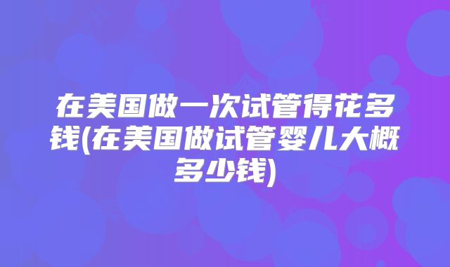 在美国做一次试管得花多钱(在美国做试管婴儿大概多少钱)