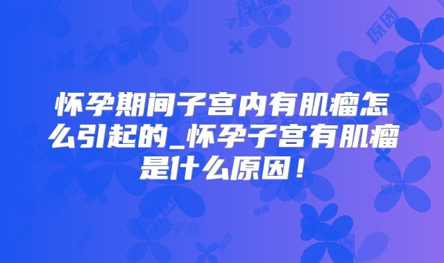 怀孕期间子宫内有肌瘤怎么引起的_怀孕子宫有肌瘤是什么原因！