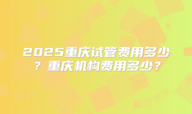 2025重庆试管费用多少?重庆机构费用多少?