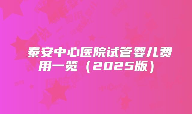 ‌泰安中心医院试管婴儿费用一览（2025版）