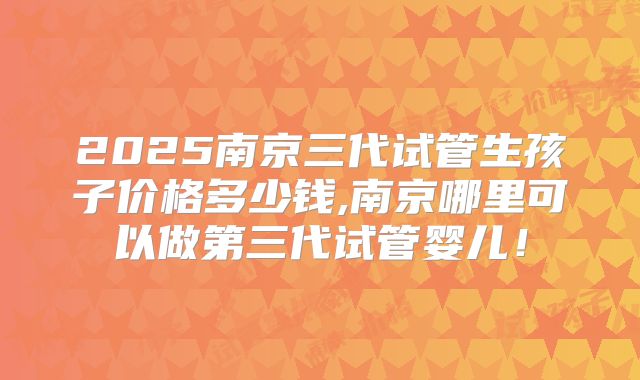 2025南京三代试管生孩子价格多少钱,南京哪里可以做第三代试管婴儿!