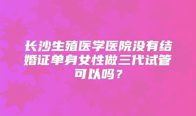 长沙生殖医学医院没有结婚证单身女性做三代试管可以吗？