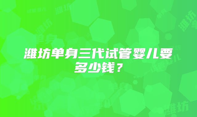 潍坊单身三代试管婴儿要多少钱？