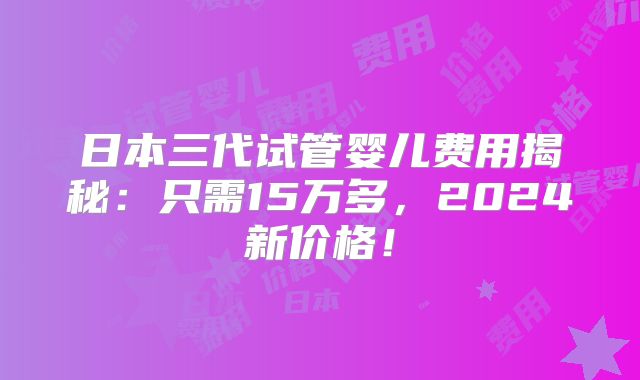 日本三代试管婴儿费用揭秘：只需15万多，2024新价格！