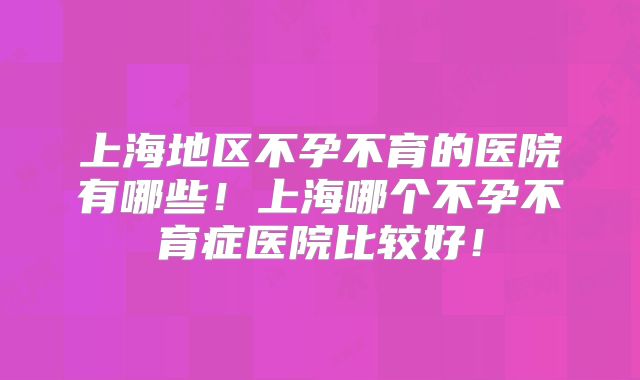 上海地区不孕不育的医院有哪些！上海哪个不孕不育症医院比较好！
