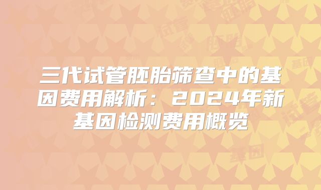 三代试管胚胎筛查中的基因费用解析:2024年新基因检测费用概览