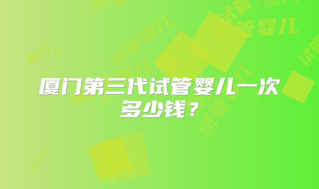厦门第三代试管婴儿一次多少钱？