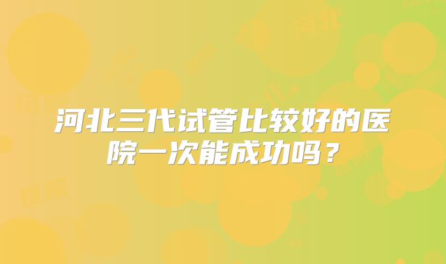 河北三代试管比较好的医院一次能成功吗？