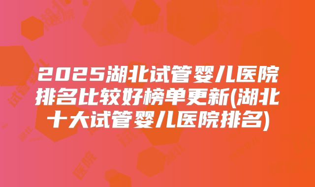 2025湖北试管婴儿医院排名比较好榜单更新(湖北十大试管婴儿医院排名)