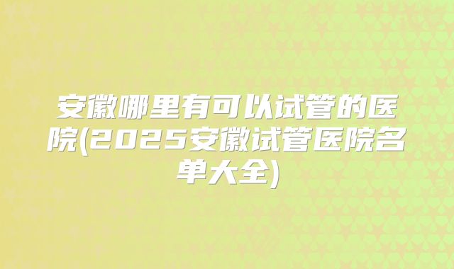 安徽哪里有可以试管的医院(2025安徽试管医院名单大全)