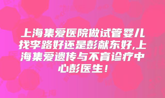 上海集爱医院做试管婴儿找李路好还是彭献东好,上海集爱遗传与不育诊疗中心彭医生!