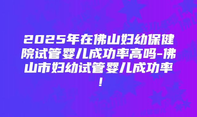 2025年在佛山妇幼保健院试管婴儿成功率高吗-佛山市妇幼试管婴儿成功率！