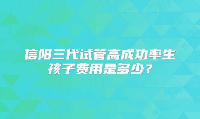 信阳三代试管高成功率生孩子费用是多少?
